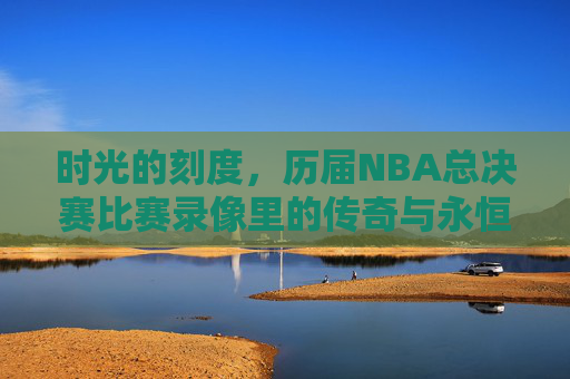 时光的刻度,历届NBA总决赛比赛录像里的传奇与永恒 时光的刻度,历届NBA总决赛比赛录像里的传奇与永恒