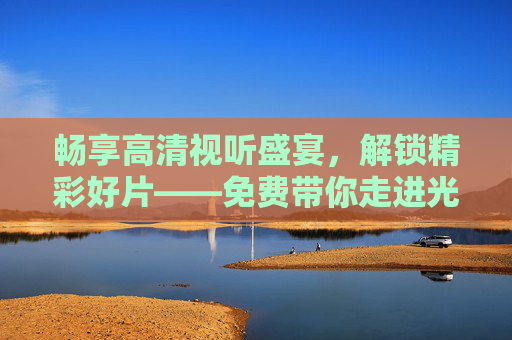 畅享高清视听盛宴，解锁精彩好片——免费带你走进光影世界！