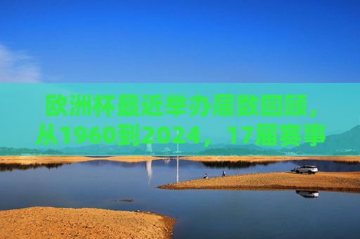 欧洲杯最近举办届数回顾，从1960到2024，17届赛事见证欧洲足球传奇