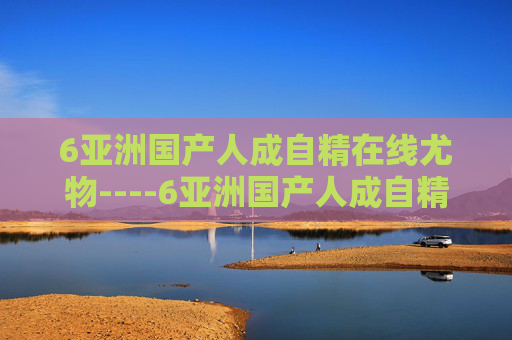 6亚洲国产人成自精在线尤物----6亚洲国产人成自精在线尤物本土佳作在线欣赏,尽享视听盛宴,立即加入精彩互动 6亚洲国产人成自精在线尤物----6亚洲国产人成自精在线尤物本土佳作在线欣赏,尽享视听盛宴,立即加入精彩互动
