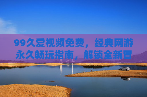 99久爱视频免费,经典网游永久畅玩指南,解锁全新冒险体验 99久爱视频免费,经典网游永久畅玩指南,解锁全新冒险体验
