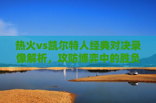 热火vs凯尔特人经典对决录像解析,攻防博弈中的胜负密码 热火vs凯尔特人经典对决录像解析,攻防博弈中的胜负密码