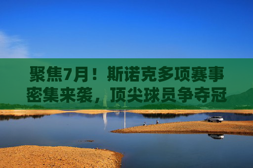 聚焦7月！斯诺克多项赛事密集来袭，顶尖球员争夺冠军荣耀