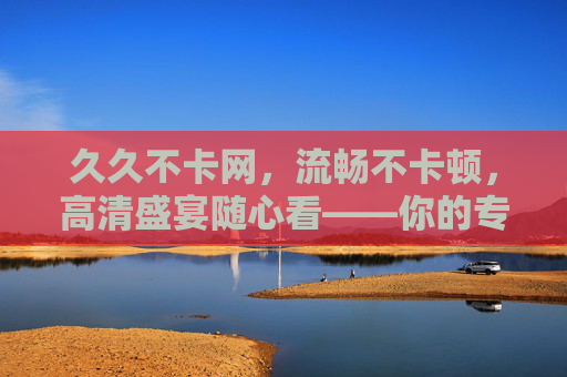 久久不卡网，流畅不卡顿，高清盛宴随心看——你的专属稳定在线影视平台