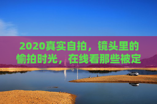 2020真实自拍，镜头里的愉拍时光，在线看那些被定格的生活美好
