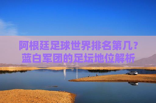 阿根廷足球世界排名第几?蓝白军团的足坛地位解析 阿根廷足球世界排名第几?蓝白军团的足坛地位解析