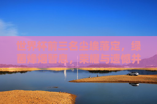 世界杯前三名尘埃落定,绿茵烽烟暂息,荣耀与遗憾并存 世界杯前三名尘埃落定,绿茵烽烟暂息,荣耀与遗憾并存