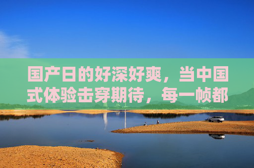 国产日的好深好爽，当中国式体验击穿期待，每一帧都是惊喜！