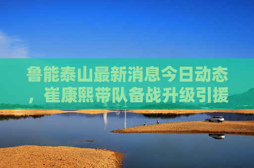 鲁能泰山最新消息今日动态,崔康熙带队备战升级引援再传新声 青训梯队斩获全国冠军 鲁能泰山最新消息今日动态,崔康熙带队备战升级引援再传新声 青训梯队斩获全国冠军