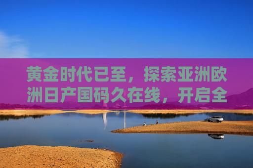 黄金时代已至，探索亚洲欧洲日产国码久在线，开启全球影音盛宴