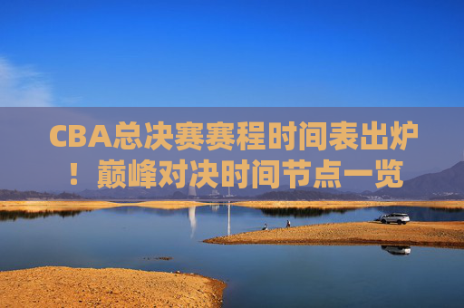CBA总决赛赛程时间表出炉！巅峰对决时间节点一览