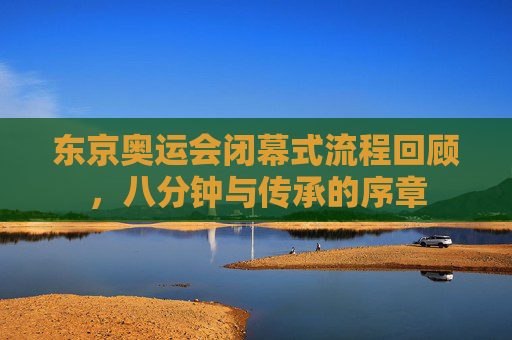东京奥运会闭幕式流程回顾,八分钟与传承的序章 东京奥运会闭幕式流程回顾,八分钟与传承的序章