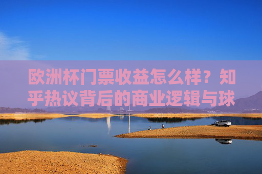 欧洲杯门票收益怎么样?知乎热议背后的商业逻辑与球迷体验 欧洲杯门票收益怎么样?知乎热议背后的商业逻辑与球迷体验