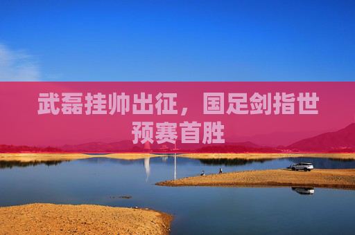 武磊挂帅出征,国足剑指世预赛首胜 武磊挂帅出征,国足剑指世预赛首胜