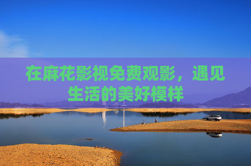 在麻花影视免费观影，遇见生活的美好模样