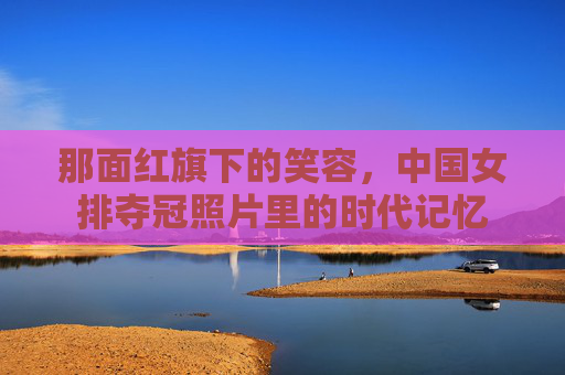 那面红旗下的笑容,中国女排夺冠照片里的时代记忆 那面红旗下的笑容,中国女排夺冠照片里的时代记忆