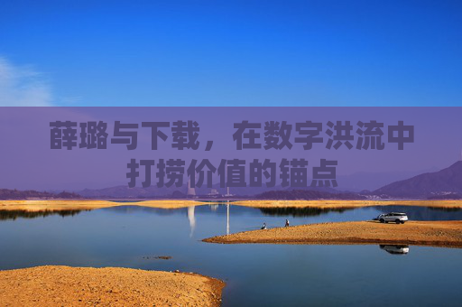 薛璐与下载,在数字洪流中打捞价值的锚点 薛璐与下载,在数字洪流中打捞价值的锚点