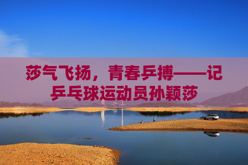 莎气飞扬，青春乒搏——记乒乓球运动员孙颖莎