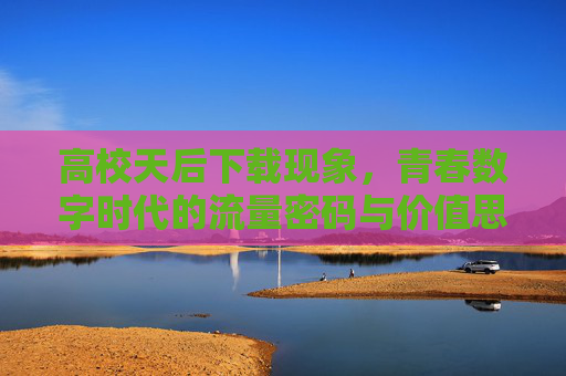 高校天后下载现象,青春数字时代的流量密码与价值思考 高校天后下载现象,青春数字时代的流量密码与价值思考