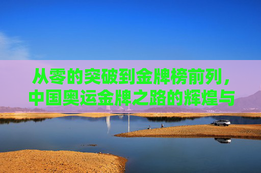 从零的突破到金牌榜前列,中国奥运金牌之路的辉煌与启示 从零的突破到金牌榜前列,中国奥运金牌之路的辉煌与启示