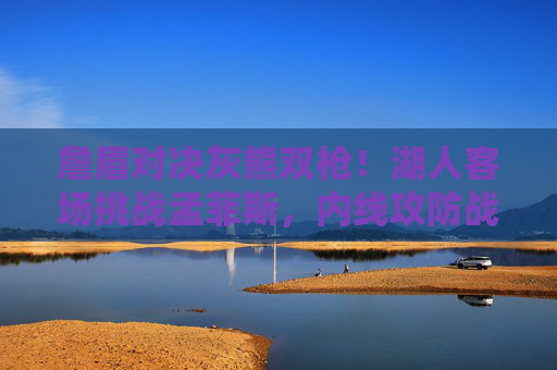 詹眉对决灰熊双枪！湖人客场挑战孟菲斯，内线攻防战成胜负关键