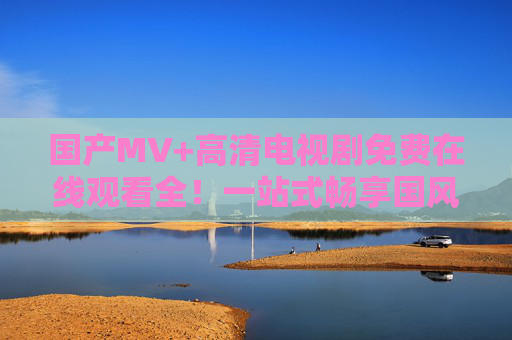 国产MV+高清电视剧免费在线观看全！一站式畅享国风视听盛宴
