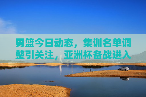 男篮今日动态，集训名单调整引关注，亚洲杯备战进入冲刺阶段
