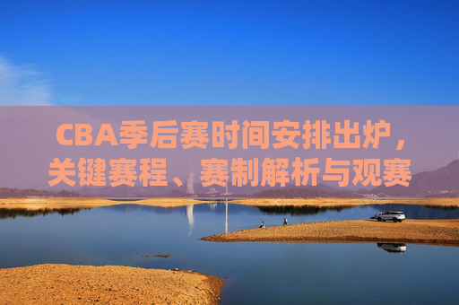 CBA季后赛时间安排出炉，关键赛程、赛制解析与观赛全指南