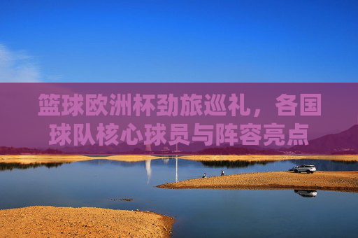 篮球欧洲杯劲旅巡礼，各国球队核心球员与阵容亮点