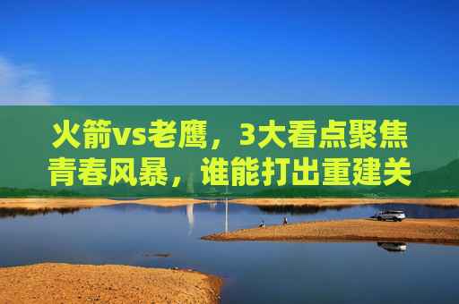 火箭vs老鹰，3大看点聚焦青春风暴，谁能打出重建关键战？