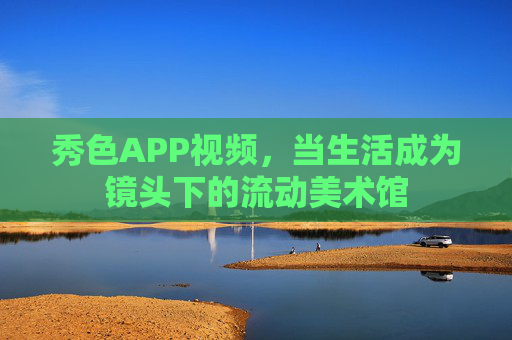 秀色APP视频，当生活成为镜头下的流动美术馆