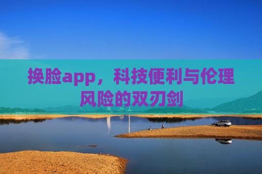 换脸app，科技便利与伦理风险的双刃剑