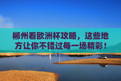 郴州看欧洲杯攻略，这些地方让你不错过每一场精彩！