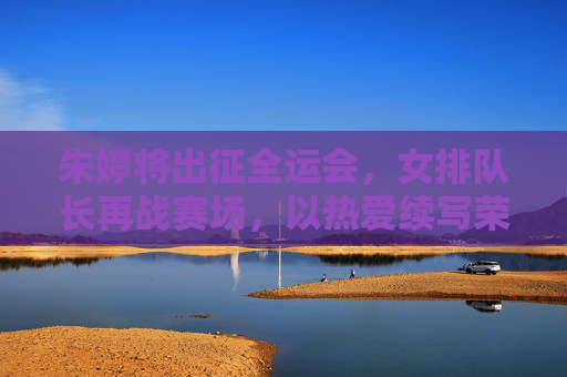朱婷将出征全运会，女排队长再战赛场，以热爱续写荣耀篇章