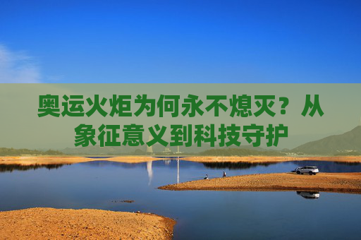 奥运火炬为何永不熄灭？从象征意义到科技守护