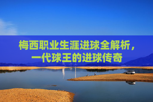 梅西职业生涯进球全解析，一代球王的进球传奇
