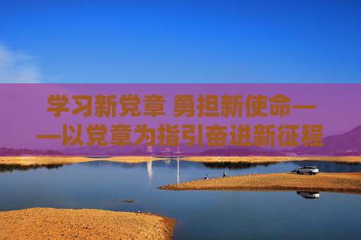 学习新党章 勇担新使命——以党章为指引奋进新征程