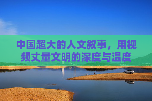 中国超大的人文叙事，用视频丈量文明的深度与温度