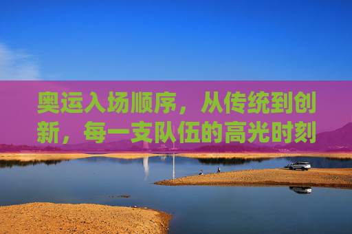 奥运入场顺序，从传统到创新，每一支队伍的高光时刻