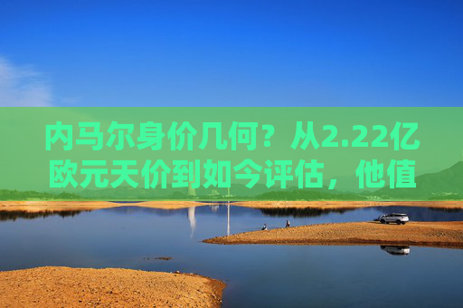 内马尔身价几何？从2.22亿欧元天价到如今评估，他值多少亿？