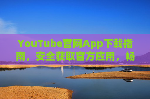 YouTube官网App下载指南，安全获取官方应用，畅享全球视频体验
