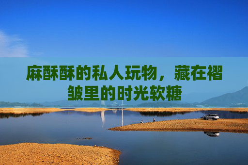 麻酥酥的私人玩物，藏在褶皱里的时光软糖