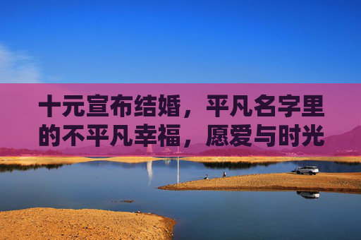 十元宣布结婚，平凡名字里的不平凡幸福，愿爱与时光共长久