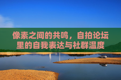 像素之间的共鸣，自拍论坛里的自我表达与社群温度