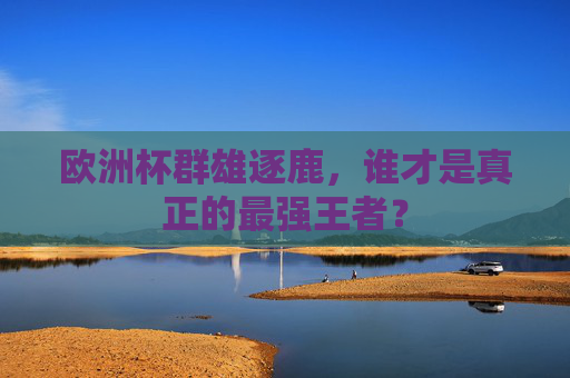 欧洲杯群雄逐鹿，谁才是真正的最强王者？