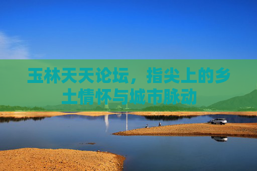 玉林天天论坛，指尖上的乡土情怀与城市脉动