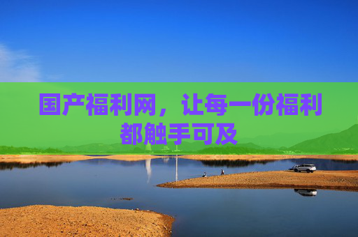 国产福利网，让每一份福利都触手可及