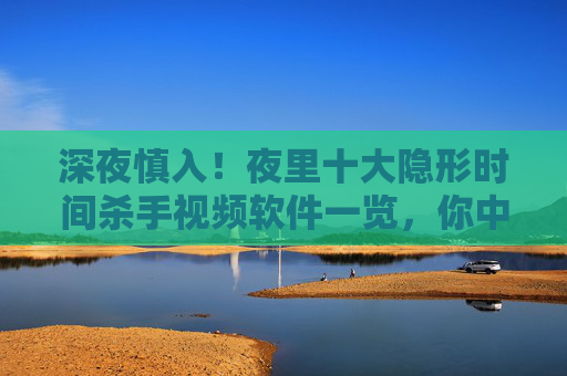 深夜慎入！夜里十大隐形时间杀手视频软件一览，你中招了吗？