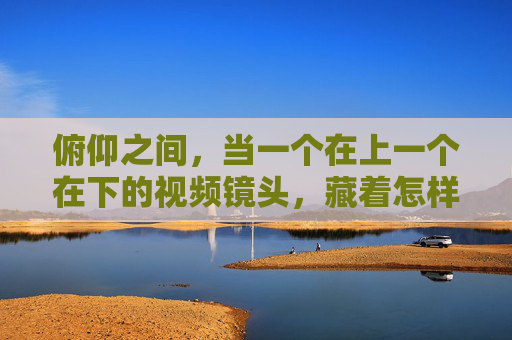 俯仰之间，当一个在上一个在下的视频镜头，藏着怎样的世界？