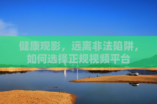 健康观影，远离非法陷阱，如何选择正规视频平台
